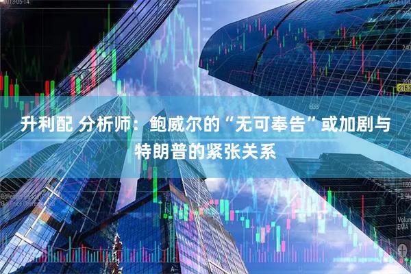 升利配 分析师:鲍威尔的“无可奉告”或加剧与特朗普的紧张关系