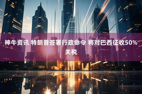 神牛资讯 特朗普签署行政命令 将对巴西征收50%关税