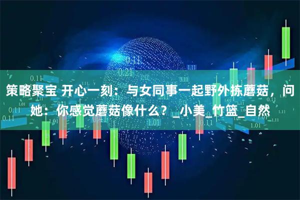 策略聚宝 开心一刻：与女同事一起野外拣蘑菇，问她：你感觉蘑菇像什么？_小美_竹篮_自然