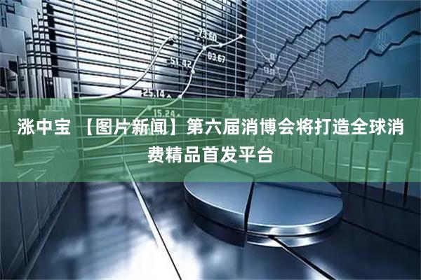 涨中宝 【图片新闻】第六届消博会将打造全球消费精品首发平台