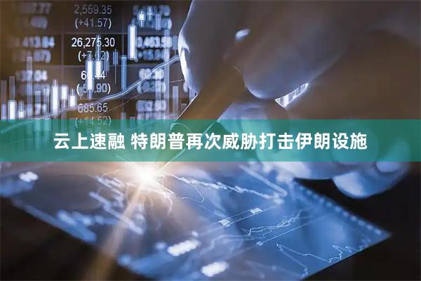 云上速融 特朗普再次威胁打击伊朗设施