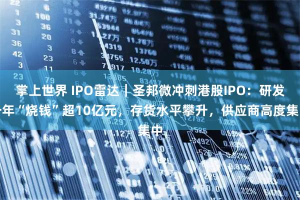 掌上世界 IPO雷达|圣邦微冲刺港股IPO:研发一年“烧钱”超10亿元,存货水平攀升,供应商高度集中