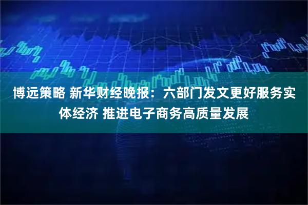 博远策略 新华财经晚报:六部门发文更好服务实体经济 推进电子商务高质量发展