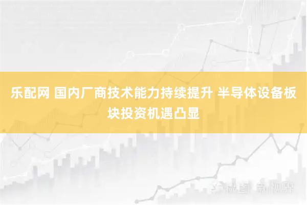 乐配网 国内厂商技术能力持续提升 半导体设备板块投资机遇凸显