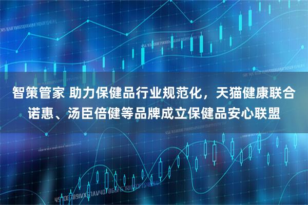 智策管家 助力保健品行业规范化,天猫健康联合诺惠、汤臣倍健等品牌成立保健品安心联盟