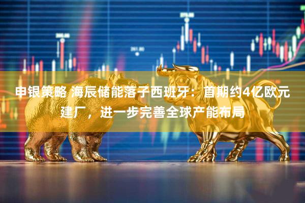 申银策略 海辰储能落子西班牙：首期约4亿欧元建厂，进一步完善全球产能布局