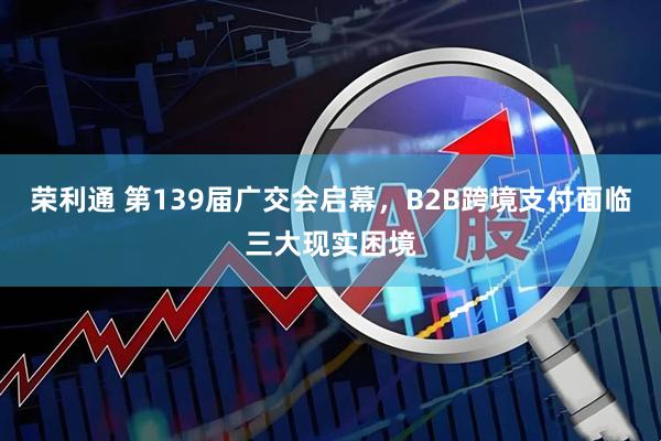 荣利通 第139届广交会启幕，B2B跨境支付面临三大现实困境